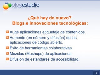 ¿Qué hay de nuevo?  Blogs e Innovaciones tecnológicas: Auge aplicaciones etiquetaje de contenidos. Aumento (en número y difusión) de las aplicaciones de código abierto. Éxito de herramientas colaborativas. Mezclas (Mushups) de aplicaciones. Difusión de estándares de accesibilidad.  