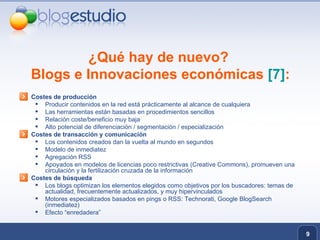¿Qué hay de nuevo?  Blogs e Innovaciones económicas  [7] : Costes de producción Producir contenidos en la red está prácticamente al alcance de cualquiera Las herramientas están basadas en procedimientos sencillos Relación coste/beneficio muy baja Alto potencial de diferenciación / segmentación / especialización Costes de transacción y comunicación Los contenidos creados dan la vuelta al mundo en segundos Modelo de inmediatez Agregación RSS Apoyados en modelos de licencias poco restrictivas (Creative Commons), promueven una circulación y la fertilización cruzada de la información  Costes de búsqueda Los blogs optimizan los elementos elegidos como objetivos por los buscadores: temas de actualidad, frecuentemente actualizados, y muy hipervinculados Motores especializados basados en pings o RSS: Technorati, Google BlogSearch (inmediatez) Efecto “enredadera” 