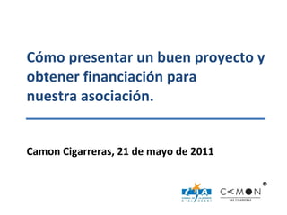 Cómo presentar un buen proyecto y obtener financiación para  nuestra asociación. Camon Cigarreras, 21 de mayo de 2011 