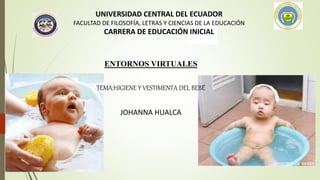 UNIVERSIDAD CENTRAL DEL ECUADOR
FACULTAD DE FILOSOFÍA, LETRAS Y CIENCIAS DE LA EDUCACIÓN
CARRERA DE EDUCACIÓN INICIAL
ENTORNOS VIRTUALES
TEMA:HIGIENE Y VESTIMENTA DEL BEBÉ
JOHANNA HUALCA
 