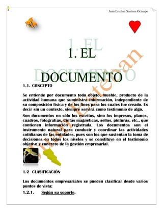 Juan Esteban Santana Ocampo
1.1. CONCEPTO
Se entiende por documento todo objeto, mueble, producto de la
actividad humana que suministra información, independiente de
su composición física y de los fines para los cuales fue creado. Es
decir sin un contexto, siempre servirá como testimonio de algo.
Son documentos no sólo los escritos, sino los impresos, planos,
cuadros, fotografías. Cintas magnéticas, sellos, pinturas, etc., que
contienen información registrada. Los documentos son el
instrumento natural para conducir y coordinar las actividades
cotidianas de las entidades, pues son los que sustentan la toma de
decisiones en todos los niveles y se constituye en el testimonio
objetivo y concreto de la gestión empresarial.
1.2 CLASIFICACIÓN
Los documentos empresariales se pueden clasificar desde varios
puntos de vista:
1.2.1. Según su soporte.
 