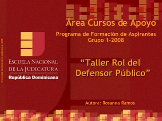 Programa de Formación de Aspirantes Grupo 1-2008 © Esscuela Nacional de la Judicatura, 2008 Área Cursos de Apoyo “ Taller Rol del Defensor Público” Autora: Rosanna Ramos 