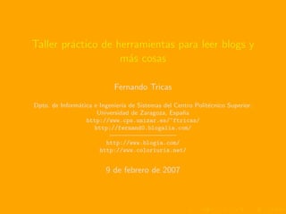 Taller pr´ctico de herramientas para leer blogs y
         a
                    m´s cosas
                      a

                            Fernando Tricas

Dpto. de Inform´tica e Ingenier´ de Sistemas del Centro Polit´cnico Superior.
               a               ıa                            e
                      Universidad de Zaragoza, Espa˜a
                                                   n
                  http://www.cps.unizar.es/~ftricas/
                     http://fernand0.blogalia.com/
                           ——————————
                         http://www.blogia.com/
                       http://www.coloriuris.net/


                         9 de febrero de 2007
 