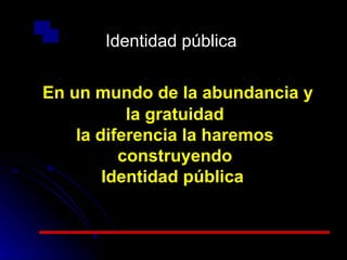 Identidad pública En un mundo de la abundancia y la gratuidad la diferencia la haremos construyendo Identidad pública  