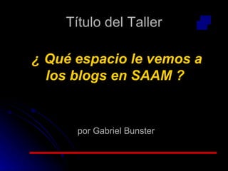 Título del Taller ¿ Qué espacio le vemos a los blogs en SAAM ? por Gabriel Bunster 