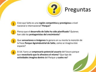 Preguntas Cree que Salto es una  región competitiva y prestigiosa  a nivel nacional e internacional?  Porque? Piensa que el  desarrollo de Salto ha sido planificado ? Quienes han sido los  protagonistas del crecimiento ?  Que  sensaciones o imágenes  le genera en su mente la mención de la frase  Parque Agroindustrial de Salto , como se imagina éste espacio? Si Ud. fuera un  empresario potencial usuario  del futuro parque que  necesitaría que le ofreciera el mismo ? Que tipo de  actividades imagina dentro  del Parque y  cuales no ?  1 2 3 4 
