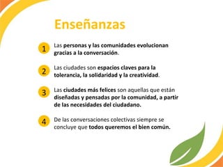 Las  personas y las comunidades evolucionan gracias a la conversación .  Las ciudades son  espacios claves para la tolerancia, la solidaridad y la creatividad . Las  ciudades más felices  son aquellas que están  diseñadas y pensadas por la comunidad, a partir de las necesidades del ciudadano. De las conversaciones colectivas siempre se concluye que  todos queremos el bien común. Enseñanzas 1 2 3 4 