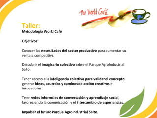 Taller: Metodología World Café  Objetivos:  Conocer las  necesidades del sector productivo  para aumentar su ventaja competitiva. Descubrir el  imaginario colectivo  sobre el Parque AgroIndustrial Salto. Tener acceso a la  inteligencia colectiva para validar el concepto , generar  ideas, acuerdos y caminos de acción creativos  e innovadores. Tejer  redes informales de conversación y aprendizaje social , favoreciendo la comunicación y el  intercambio de experiencias . Impulsar el futuro Parque AgroIndustrial Salto.  