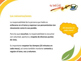 Las conversaciones La responsabilidad de la persona que habla es  enfocarse en el tema y expresar sus pensamientos tan claramente como le sea posible .  Para los que  escuchan , la responsabilidad es escuchar con voluntad, apertura y  respeto de diversos puntos de vista.  Es importante  respetar los tiempos (15 minutos en cada mesa) , así como también mantener  armonía y regular el tono, voz y volumen.  20 minutos en cada mesa! 