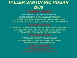 TALLER SANTUARIO HOGAR 2008 PRIMERA SESION FUNDAMENTOS DEL SANTUARIO HOGAR -EL HOGAR CRISTIANO-UNA IGLESIA EN PEQUEÑO -EL HOGAR SCHENSTATTIANO-UN SANTUARIO EN PEQUEÑO -EL SANTUARIO HOGAR-LA GRACIA DEL ARRAIGO O COBIJAMIENTO SEGUNDA SESION -EL SANTUARIO HOGAR-LA GRACIA DE LA TRANSFORMACION INTERIOR -EL SANTUARIO HOGAR Y LA GRACIA DEL ENVIO APOSTOLICO -PREPARACION PROXIMA DEL SANTUARIO HOGAR TERCERA SESION -VITALIZANDO NUESTRA VIDA DE ALIANZA -INTENSIFICAMOS LA VINCULACION AL SANTUARIO -PREPARACION A LA CONSAGRACION CUARTA SESION -RITO DE CONSAGRACION DEL SANTUARIO HOGAR -MARIA-EDUCADORA PERMANENTE -PROYECCION ECLESIAL Y SOCIAL DEL SANTUARIO HOGAR 