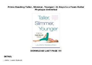 Prime Reading Taller, Slimmer, Younger: 21 Days to a Foam Roller
Physique Unlimited
DONWLOAD LAST PAGE !!!!
DETAIL
This books ( Taller, Slimmer, Younger: 21 Days to a Foam Roller Physique ) Made by Lauren Roxburgh About Books "A Ballantine Books Trade Paperback Original"--Title page verso. To Download Please Click https://freebngstbook.blogspot.fr/?book=110188617X
Author : Lauren Roxburghq
 