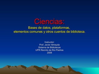 Ciencias: Bases de datos, plataformas,  elementos comunes y otros cuentos de biblioteca. Instructor: Prof. Javier Almeyda Sistema de Bibliotecas UPR Recinto de Río Piedras 2008 