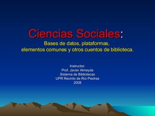 Ciencias Sociales :  Bases de datos, plataformas,  elementos comunes y otros cuentos de biblioteca. Instructor: Prof. Javier Almeyda Sistema de Bibliotecas UPR Recinto de Río Piedras 2008 