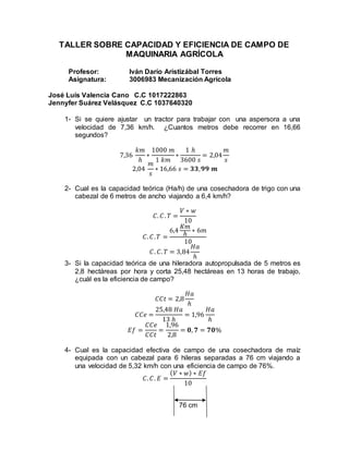 TALLER SOBRE CAPACIDAD Y EFICIENCIA DE CAMPO DE
MAQUINARIA AGRÍCOLA
Profesor: Iván Darío Aristizábal Torres
Asignatura: 3006983 Mecanización Agrícola
José Luis Valencia Cano C.C 1017222863
Jennyfer Suárez Velásquez C.C 1037640320
1- Si se quiere ajustar un tractor para trabajar con una aspersora a una
velocidad de 7,36 km/h. ¿Cuantos metros debe recorrer en 16,66
segundos?
7,36
𝑘𝑚
ℎ
∗
1000 𝑚
1 𝑘𝑚
∗
1 ℎ
3600 𝑠
= 2,04
𝑚
𝑠
2,04
𝑚
𝑠
∗ 16,66 𝑠 = 𝟑𝟑, 𝟗𝟗 𝒎
2- Cual es la capacidad teórica (Ha/h) de una cosechadora de trigo con una
cabezal de 6 metros de ancho viajando a 6,4 km/h?
𝐶. 𝐶. 𝑇 =
𝑉 ∗ 𝑤
10
𝐶. 𝐶. 𝑇 =
6,4
𝐾𝑚
ℎ
∗ 6𝑚
10
𝐶. 𝐶. 𝑇 = 3,84
𝐻𝑎
ℎ
3- Si la capacidad teórica de una hileradora autopropulsada de 5 metros es
2,8 hectáreas por hora y corta 25,48 hectáreas en 13 horas de trabajo,
¿cuál es la eficiencia de campo?
𝐶𝐶𝑡 = 2,8
𝐻𝑎
ℎ
𝐶𝐶𝑒 =
25,48 𝐻𝑎
13 ℎ
= 1,96
𝐻𝑎
ℎ
𝐸𝑓 =
𝐶𝐶𝑒
𝐶𝐶𝑡
=
1,96
2,8
= 𝟎, 𝟕 = 𝟕𝟎%
4- Cual es la capacidad efectiva de campo de una cosechadora de maíz
equipada con un cabezal para 6 hileras separadas a 76 cm viajando a
una velocidad de 5,32 km/h con una eficiencia de campo de 76%.
𝐶. 𝐶. 𝐸 =
( 𝑉 ∗ 𝑤) ∗ 𝐸𝑓
10
76 cm
 