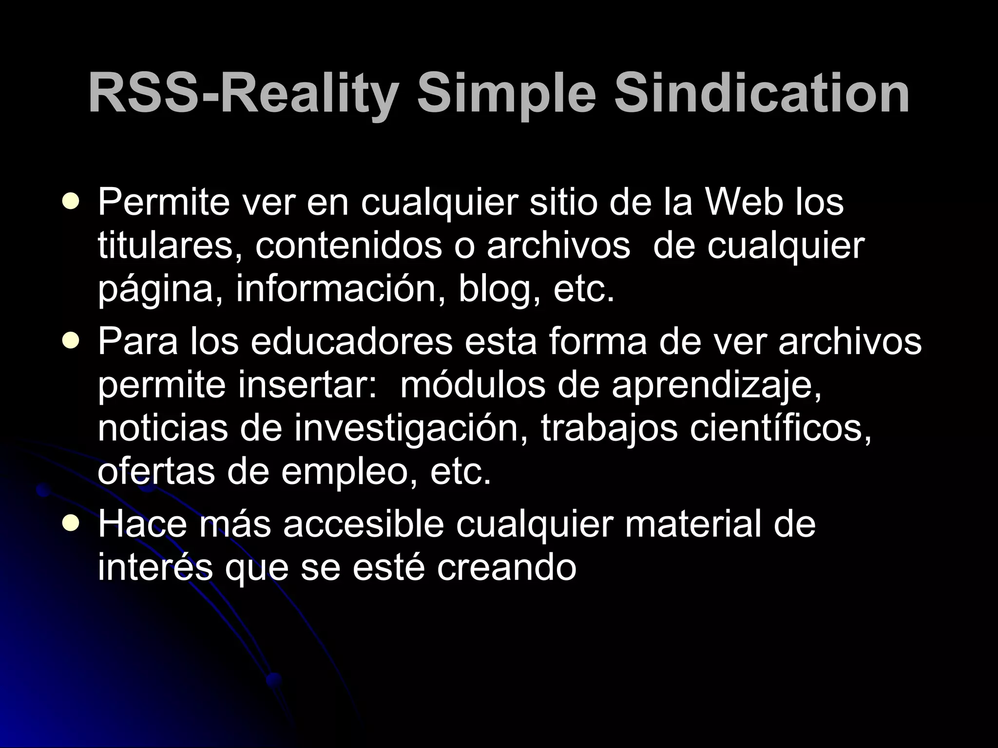 RSS-Reality Simple Sindication Permite ver en cualquier sitio de la Web los titulares, contenidos o archivos  de cualquier página, información, blog, etc.  Para los educadores esta forma de ver archivos permite insertar:  módulos de aprendizaje, noticias de investigación, trabajos científicos, ofertas de empleo, etc. Hace más accesible cualquier material de interés que se esté creando 
