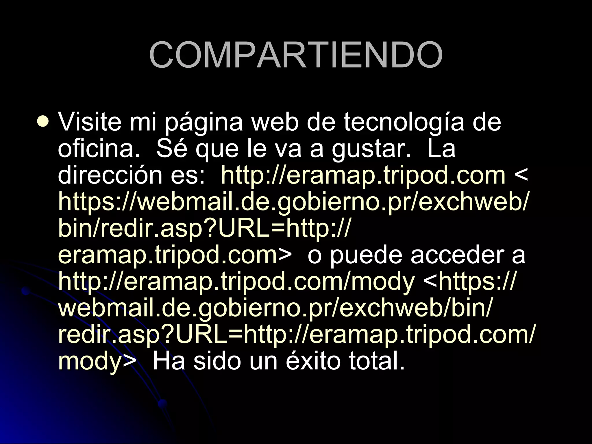 COMPARTIENDO Visite mi página web de tecnología de oficina.  Sé que le va a gustar.  La dirección es:   http :// eramap.tripod.com  < https :// webmail.de.gobierno.pr / exchweb / bin / redir.asp?URL = http :// eramap.tripod.com >  o puede acceder a  http :// eramap.tripod.com / mody  < https :// webmail.de.gobierno.pr / exchweb / bin / redir.asp?URL = http :// eramap.tripod.com / mody >  Ha sido un éxito total.  