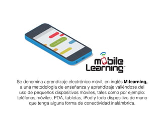 Se denomina aprendizaje electrónico móvil, en inglés M-learning,
a una metodología de enseñanza y aprendizaje valiéndose del
uso de pequeños dispositivos móviles, tales como por ejemplo:
teléfonos móviles, PDA, tabletas, iPod y todo dispositivo de mano
que tenga alguna forma de conectividad inalámbrica.