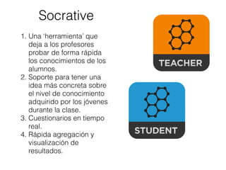 Socrative
1. Una ‘herramienta’ que
deja a los profesores
probar de forma rápida
los conocimientos de los
alumnos.
2. Soporte para tener una
idea más concreta sobre
el nivel de conocimiento
adquirido por los jóvenes
durante la clase.
3. Cuestionarios en tiempo
real.
4. Rápida agregación y
visualización de
resultados.
 