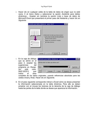 Ing.Miguel Ojeda


2.   Hacer clic en cualquier celda de la tabla de datos de origen que no esté
     vacía. Ir al menú Datos y seleccionar la opción Asistente para tablas
     dinámicas… Aceptar sin cambios la opción Lista o base de datos de
     Microsoft Excel que presentará el primer paso del Asistente y hacer clic en
     Siguiente.




3.   En la caja de diálogo
     que se abrirá en el
     paso 2, aceptar las
     sugerencias           del
     programa en Rango,
     (en     este       caso,
     $A$1:$C$13,          que
     indica      el      área
     completa de los datos originales, usando referencias absolutas para las
     celdas inicial y final). Hacer clic en Siguiente.

4. En el paso siguiente corresponde indicar a Excel cómo se desea presentar
   la información seleccionada en la tabla dinámica. Para ello se deben
   arrastrar con el mouse los botones de la derecha de la caja de diálogo
   hasta las partes de la tabla donde se desea que aparezca la información.
 