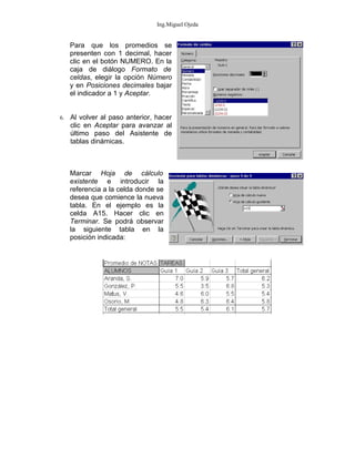 Ing.Miguel Ojeda


     Para que los promedios se
     presenten con 1 decimal, hacer
     clic en el botón NUMERO. En la
     caja de diálogo Formato de
     celdas, elegir la opción Número
     y en Posiciones decimales bajar
     el indicador a 1 y Aceptar.


6.   Al volver al paso anterior, hacer
     clic en Aceptar para avanzar al
     último paso del Asistente de
     tablas dinámicas.



     Marcar Hoja de cálculo
     existente e introducir la
     referencia a la celda donde se
     desea que comience la nueva
     tabla. En el ejemplo es la
     celda A15. Hacer clic en
     Terminar. Se podrá observar
     la siguiente tabla en la
     posición indicada:
 