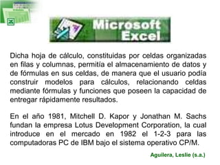 Dicha hoja de cálculo, constituidas por celdas organizadas
en filas y columnas, permitía el almacenamiento de datos y
de fórmulas en sus celdas, de manera que el usuario podía
construir modelos para cálculos, relacionando celdas
mediante fórmulas y funciones que poseen la capacidad de
entregar rápidamente resultados.
En el año 1981, Mitchell D. Kapor y Jonathan M. Sachs
fundan la empresa Lotus Development Corporation, la cual
introduce en el mercado en 1982 el 1-2-3 para las
computadoras PC de IBM bajo el sistema operativo CP/M.
Aguilera, Leslie (s.a.)

 