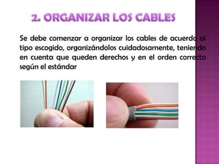 Se debe comenzar a organizar los cables de acuerdo al
tipo escogido, organizándolos cuidadosamente, teniendo
en cuenta que queden derechos y en el orden correcto
según el estándar
 