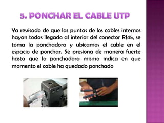 Ya revisado de que las puntas de los cables internos
hayan todas llegado al interior del conector RJ45, se
toma la ponchadora y ubicamos el cable en el
espacio de ponchar. Se presiona de manera fuerte
hasta que la ponchadora misma indica en que
momento el cable ha quedado ponchado
 