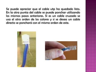 Se puede apreciar que el cable utp ha quedado listo.
En la otra punta del cable se puede ponchar utilizando
los mismos pasos anteriores. Si es un cable cruzado se
usa el otro orden de los colores y si se desea un cable
directo se ponchará con el mismo orden de este.
 