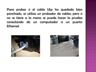 Para probar si el cable Utp ha quedado bien
ponchado, se utiliza un probador de cables; pero si
no se tiene a la mano se puede hacer la prueba
conectando de un computador a un puerto
Ethernet
 