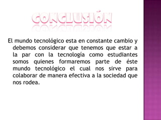 El mundo tecnológico esta en constante cambio y
  debemos considerar que tenemos que estar a
  la par con la tecnología como estudiantes
  somos quienes formaremos parte de éste
  mundo tecnológico el cual nos sirve para
  colaborar de manera efectiva a la sociedad que
  nos rodea.
 