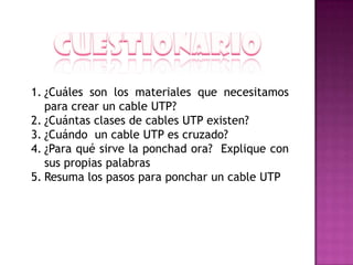 1. ¿Cuáles son los materiales que necesitamos
   para crear un cable UTP?
2. ¿Cuántas clases de cables UTP existen?
3. ¿Cuándo un cable UTP es cruzado?
4. ¿Para qué sirve la ponchad ora? Explique con
   sus propias palabras
5. Resuma los pasos para ponchar un cable UTP
 