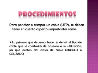 Para ponchar o crimpar un cable (UTP), se deben
 tener en cuenta aspectos importantes como:


Lo primero que debemos hacer es definir el tipo de
cable que se construirá de acuerdo a su utilización;
ya que existen dos clases de cable DIRECTO o
CRUZADO
 