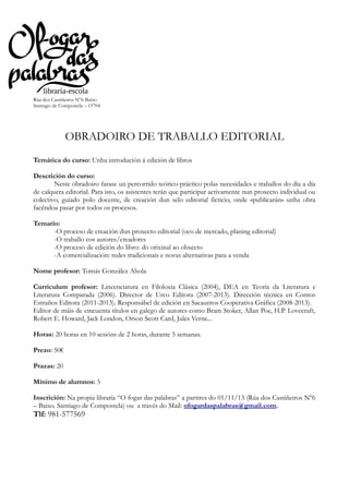 Rúa dos Castiñeiros Nº6-Baixo
Santiago de Compostela – 15704

OBRADOIRO DE TRABALLO EDITORIAL
Temática do curso: Unha introdución á edición de libros
Descrición do curso:
Neste obradoiro farase un percorrido teórico-práctico polas necesidades e traballos do día a día
de calquera editorial. Para isto, os asistentes terán que participar activamente nun proxecto individual ou
colectivo, guiado polo docente, de creación dun selo editorial ficticio, onde «publicarán» unha obra
facéndoa pasar por todos os procesos.
Temario:
-O proceso de creación dun proxecto editorial (oco de mercado, planing editorial)
-O traballo cos autores/creadores
-O proceso de edición do libro: do orixinal ao obxecto
-A comercialización: redes tradicionais e novas alternativas para a venda
Nome profesor: Tomás González Ahola
Curriculum profesor: Lincenciatura en Filoloxía Clásica (2004), DEA en Teoría da Literatura e
Literatura Comparada (2006). Director de Urco Editora (2007-2013). Dirección técnica en Contos
Estraños Editora (2011-2013). Responsábel de edición en Sacauntos Cooperativa Gráfica (2008-2013).
Editor de máis de cincuenta títulos en galego de autores como Bram Stoker, Allan Poe, H.P. Lovecraft,
Robert E. Howard, Jack London, Orson Scott Card, Jules Verne...
Horas: 20 horas en 10 sesións de 2 horas, durante 5 semanas.
Prezo: 50€
Prazas: 20
Mínimo de alumnos: 5
Inscrición: Na propia libraría “O fogar das palabras” a partires do 01/11/13 (Rúa dos Castiñeiros Nº6
– Baixo. Santiago de Compostela) ou a través do Mail: ofogardaspalabras@gmail.com.

Tlf: 981-577569

 