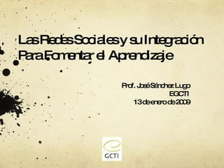 Las Redes Sociales y su Integración Para Fomentar el Aprendizaje Prof. Jos é Sánchez Lugo EGCTI 13 de enero de 2009 