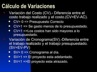 Cálculo de Variaciones Variación del Costo (CV).- Diferencia entre el costo trabajo realizado y el costo.(CV=EV-AC). CV= 0 => Presupuesto Correcto CV>1 => Se gasto menos de lo presupuestado. CV<1 =>Los costos han sido mayores a lo presupuestado. Variación de Cronograma(SV).-Diferencia entre  el trabajo realizado y el trabajo presupuestado.(SV=EV-PV) SV= 0 => Cronograma al día. SV>1 => El proyecto esta adelantado. SV<1 =>El proyecto esta atrazado. 