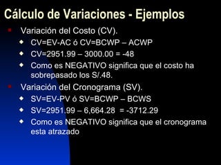 Cálculo de Variaciones - Ejemplos Variación del Costo (CV). CV=EV-AC ó CV=BCWP – ACWP CV=2951.99 – 3000.00 = -48 Como es NEGATIVO significa que el costo ha sobrepasado los S/.48. Variación del Cronograma (SV). SV=EV-PV ó SV=BCWP – BCWS SV=2951.99 – 6,664.28   =  -3712.29 Como es NEGATIVO significa que el cronograma esta atrazado 