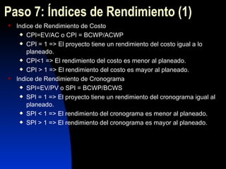 Paso 7: Índices de Rendimiento  (1) Indice de Rendimiento de Costo CPI=EV/AC o CPI = BCWP/ACWP CPI = 1 => El proyecto tiene un rendimiento del costo igual a lo planeado. CPI<1 => El rendimiento del costo es menor al planeado. CPI > 1 => El rendimiento del costo es mayor al planeado. Indice de Rendimiento de Cronograma SPI=EV/PV o SPI = BCWP/BCWS SPI = 1 => El proyecto tiene un rendimiento del cronograma igual al planeado. SPI < 1 => El rendimiento del cronograma es menor al planeado. SPI > 1 => El rendimiento del cronograma es mayor al planeado. 