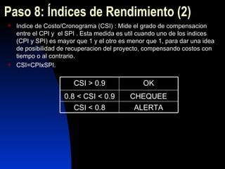 Paso  8 : Índices de Rendimiento  (2) Indice de Costo/Cronograma (CSI) : Mide el grado de compensacion entre el CPI y  el SPI . Esta medida es util cuando uno de los indices (CPI y SPI) es mayor que 1 y el otro es menor que 1, para dar una idea de posibilidad de recuperacion del proyecto, compensando costos con tiempo o al contrario. CSI=CPIxSPI. ALERTA CSI < 0.8 CHEQUEE 0.8 < CSI < 0.9 OK CSI > 0.9 