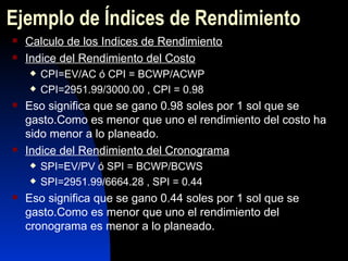 Ejemplo de  Índices de Rendimiento Calculo de los Indices de Rendimiento Indice del Rendimiento del Costo CPI=EV/AC ó CPI = BCWP/ACWP CPI=2951.99/3000.00 , CPI = 0.98 Eso significa que se gano 0.98 soles por 1 sol que se gasto.Como es menor que uno el rendimiento del costo ha sido menor a lo planeado. Indice del Rendimiento del Cronograma SPI=EV/PV ó SPI = BCWP/BCWS SPI=2951.99/6664.28 , SPI = 0.44 Eso significa que se gano 0.44 soles por 1 sol que se gasto.Como es menor que uno el rendimiento del cronograma es menor a lo planeado. 