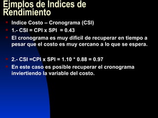 Ejmplos de  Índices de Rendimiento Indice Costo – Cronograma (CSI) 1.- CSI = CPI x SPI  = 0.43 El cronograma es muy dificil de recuperar en tiempo a pesar que el costo es muy cercano a lo que se espera. 2.- CSI =CPI x SPI = 1.10 * 0.88 = 0.97 En este caso es posible recuperar el cronograma inviertiendo la variable del costo. 