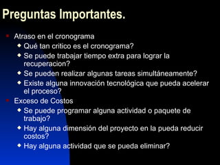 Preguntas Importantes . Atraso en el cronograma Qué tan critico es el cronograma? Se puede trabajar tiempo extra para lograr la recuperacion? Se pueden realizar algunas tareas simultáneamente? Existe alguna innovación tecnológica que pueda acelerar el proceso? Exceso de Costos Se puede programar alguna actividad o paquete de trabajo? Hay alguna dimensión del proyecto en la pueda reducir costos? Hay alguna actividad que se pueda eliminar? 