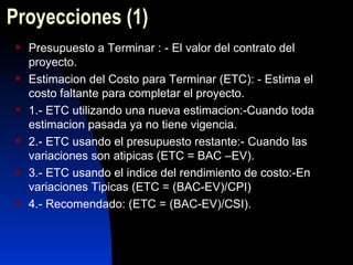 Proyecciones  (1) Presupuesto a Terminar : - El valor del contrato del proyecto. Estimacion del Costo para Terminar (ETC): - Estima el costo faltante para completar el proyecto. 1.- ETC utilizando una nueva estimacion:-Cuando toda estimacion pasada ya no tiene vigencia. 2.- ETC usando el presupuesto restante:- Cuando las variaciones son atipicas (ETC = BAC –EV). 3.- ETC usando el indice del rendimiento de costo:-En variaciones Tipicas (ETC = (BAC-EV)/CPI)  4.- Recomendado: (ETC = (BAC-EV)/CSI). 