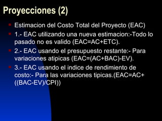 Proyecciones  (2) Estimacion del Costo Total del Proyecto (EAC) 1.- EAC utilizando una nueva estimacion:-Todo lo pasado no es valido (EAC=AC+ETC). 2.- EAC usando el presupuesto restante:- Para variaciones atipicas (EAC=(AC+BAC)-EV). 3.- EAC usando el indice de rendimiento de costo:- Para las variaciones tipicas.(EAC=AC+((BAC-EV)/CPI)) 