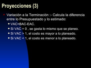 Proyecciones  (3) Variación a la Terminación :- Calcula la diferencia entre lo Presupuestado y lo estimado: VAC=BAC-EAC. Si VAC = 0 , se gasta lo mismo que se planeo. Si VAC > 1, el costo es mayor a lo planeado. Si VAC < 1, el costo es menor a lo planeado. 