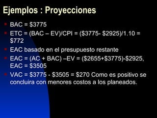 Ejemplos : Proyecciones BAC = $3775 ETC = (BAC – EV)/CPI = ($3775- $2925)/1.10 = $772 EAC basado en el presupuesto restante EAC = (AC + BAC) –EV = ($2655+$3775)-$2925, EAC = $3505 VAC = $3775 - $3505 = $270 Como es positivo se concluira con menores costos a los planeados.  