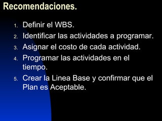 Recomendacione s. Definir el WBS. Identificar las actividades a programar. Asignar el costo de cada actividad. Programar las actividades en el tiempo. Crear la Linea Base y confirmar que el Plan es Aceptable. 