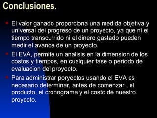 Conclusiones. El valor ganado proporciona una medida objetiva y universal del progreso de un proyecto, ya que ni el tiempo transcurrido ni el dinero gastado pueden medir el avance de un proyecto. El EVA, permite un analisis en la dimension de los costos y tiempos, en cualquier fase o periodo de evaluacion del proyecto. Para administrar poryectos usando el EVA es necesario determinar, antes de comenzar , el producto, el cronograma y el costo de nuestro proyecto. 