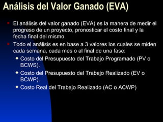 Análisis del Valor Ganado (EVA) El análisis del valor ganado (EVA) es la manera de medir el progreso de un proyecto, pronosticar el costo final y la fecha final del mismo. Todo el análisis es en base a 3 valores los cuales se miden cada semana, cada mes o al final de una fase: Costo del Presupuesto del Trabajo Programado (PV o BCWS). Costo del Presupuesto del Trabajo Realizado (EV o BCWP). Costo Real del Trabajo Realizado (AC o ACWP) 