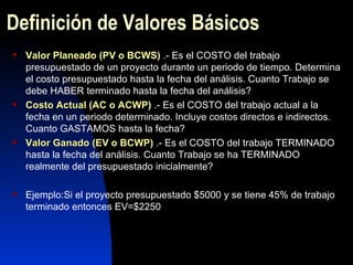 Definición de Valores Básicos Valor Planeado (PV o BCWS)  .- Es el COSTO del trabajo presupuestado de un proyecto durante un periodo de tiempo. Determina el costo presupuestado hasta la fecha del análisis. Cuanto Trabajo se debe HABER terminado hasta la fecha del análisis? Costo Actual (AC o ACWP)  .- Es el COSTO del trabajo actual a la fecha en un periodo determinado. Incluye costos directos e indirectos. Cuanto GASTAMOS hasta la fecha? Valor Ganado (EV o BCWP)  .- Es el COSTO del trabajo TERMINADO hasta la fecha del análisis. Cuanto Trabajo se ha TERMINADO realmente del presupuestado inicialmente? Ejemplo:Si el proyecto presupuestado $5000 y se tiene 45% de trabajo terminado entonces EV=$2250 