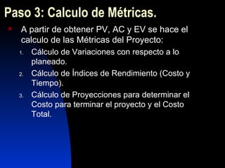 Paso 3: Calculo de Métricas. A partir de obtener PV, AC y EV se hace el calculo de las Métricas del Proyecto: Cálculo de Variaciones con respecto a lo planeado. Cálculo de Índices de Rendimiento (Costo y Tiempo). Cálculo de Proyecciones para determinar el Costo para terminar el proyecto y el Costo Total. 